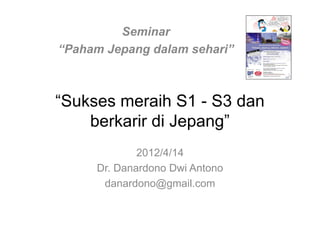 Seminar
“Paham Jepang dalam sehari”



“Sukses meraih S1 - S3 dan
    berkarir di Jepang”
             2012/4/14
     Dr. Danardono Dwi Antono
      danardono@gmail.com
 