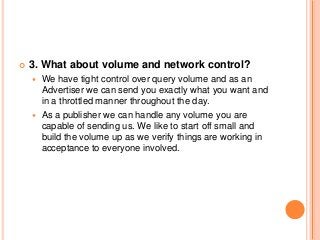  3. What about volume and network control?
 We have tight control over query volume and as an
Advertiser we can send you exactly what you want and
in a throttled manner throughout the day.
 As a publisher we can handle any volume you are
capable of sending us. We like to start off small and
build the volume up as we verify things are working in
acceptance to everyone involved.
 