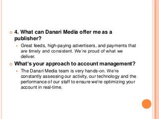  4. What can Danari Media offer me as a
publisher?
 Great feeds, high-paying advertisers, and payments that
are timely and consistent. We’re proud of what we
deliver.
 What’s your approach to account management?
 The Danari Media team is very hands-on. We’re
constantly assessing our activity, our technology and the
performance of our staff to ensure we're optimizing your
account in real-time.
 