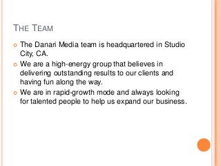 THE TEAM
 The Danari Media team is headquartered in Studio
City, CA.
 We are a high-energy group that believes in
delivering outstanding results to our clients and
having fun along the way.
 We are in rapid-growth mode and always looking
for talented people to help us expand our business.
 