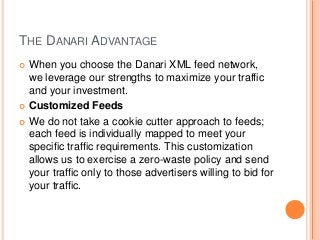 THE DANARI ADVANTAGE
 When you choose the Danari XML feed network,
we leverage our strengths to maximize your traffic
and your investment.
 Customized Feeds
 We do not take a cookie cutter approach to feeds;
each feed is individually mapped to meet your
specific traffic requirements. This customization
allows us to exercise a zero-waste policy and send
your traffic only to those advertisers willing to bid for
your traffic.
 