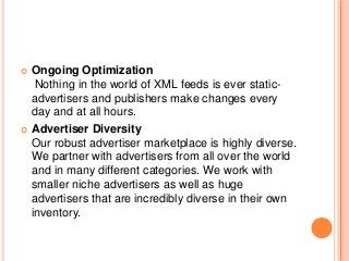  Ongoing Optimization
Nothing in the world of XML feeds is ever static-
advertisers and publishers make changes every
day and at all hours.
 Advertiser Diversity
Our robust advertiser marketplace is highly diverse.
We partner with advertisers from all over the world
and in many different categories. We work with
smaller niche advertisers as well as huge
advertisers that are incredibly diverse in their own
inventory.
 