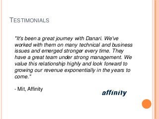 TESTIMONIALS
"It's been a great journey with Danari. We've
worked with them on many technical and business
issues and emerged stronger every time. They
have a great team under strong management. We
value this relationship highly and look forward to
growing our revenue exponentially in the years to
come."
- Mit, Affinity
 