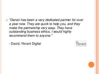  "Danari has been a very dedicated partner for over
a year now. They are quick to help you, and they
make the partnership very easy. They have
outstanding business ethics. I would highly
recommend them to anyone."
- David, Ybrant Digital
 