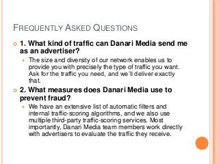 FREQUENTLY ASKED QUESTIONS
 1. What kind of traffic can Danari Media send me
as an advertiser?
 The size and diversity of our network enables us to
provide you with precisely the type of traffic you want.
Ask for the traffic you need, and we’ll deliver exactly
that.
 2. What measures does Danari Media use to
prevent fraud?
 We have an extensive list of automatic filters and
internal traffic-scoring algorithms, and we also use
multiple third-party traffic-scoring services. Most
importantly, Danari Media team members work directly
with advertisers to evaluate the traffic they receive.
 