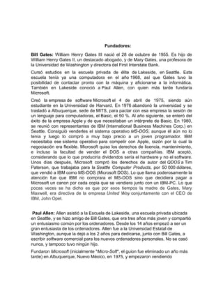 Fundadores:
Bill Gates: William Henry Gates III nació el 28 de octubre de 1955. Es hijo de
William Henry Gates II, un destacado abogado, y de Mary Gates, una profesora de
la Universidad de Washington y directora del First Interstate Bank.
Cursó estudios en la escuela privada de élite de Lakeside, en Seattle. Esta
escuela tenía ya una computadora en el año 1968, así que Gates tuvo la
posibilidad de contactar pronto con la máquina y aficionarse a la informática.
También en Lakeside conoció a Paul Allen, con quien más tarde fundaría
Microsoft.
Creó la empresa de software Microsoft el 4 de abril de 1975, siendo aún
estudiante en la Universidad de Harvard. En 1976 abandonó la universidad y se
trasladó a Albuquerque, sede de MITS, para pactar con esa empresa la sesión de
un lenguaje para computadoras, el Basic, el 50 %. Al año siguiente, se enteró del
éxito de la empresa Apple y de que necesitaban un intérprete de Basic. En 1980,
se reunió con representantes de IBM (International Business Machines Corp.) en
Seattle. Consiguió venderles el sistema operativo MS-DOS, aunque él aún no lo
tenía y luego lo compró a muy bajo precio a un joven programador. IBM
necesitaba ese sistema operativo para competir con Apple, razón por la cual la
negociación era flexible. Microsoft quiso los derechos de licencia, mantenimiento,
e incluso la facultad de vender el DOS a otras compañías. IBM aceptó,
considerando que lo que produciría dividendos sería el hardware y no el software.
Unos días después, Microsoft compró los derechos de autor del QDOS a Tim
Paterson, que trabajaba para la Seattle Computer Products, por 50 000 dólares,
que vendió a IBM como MS-DOS (Microsoft DOS). Lo que llama poderosamente la
atención fue que IBM no comprara el MS-DOS sino que decidiera pagar a
Microsoft un canon por cada copia que se vendiera junto con un IBM-PC. Lo que
pocas veces se ha dicho es que por esos tiempos la madre de Gates, Mary
Maxwell, era directiva de la empresa United Way conjuntamente con el CEO de
IBM, John Opel.
Paul Allen: Allen asistió a la Escuela de Lakeside, una escuela privada ubicada
en Seattle, y se hizo amigo de Bill Gates, que era tres años más joven y compartió
un entusiasmo común por los ordenadores. Desde los 14 años empezó a ser un
gran entusiasta de los ordenadores. Allen fue a la Universidad Estatal de
Washington, aunque la dejó a los 2 años para dedicarse, junto con Bill Gates, a
escribir software comercial para los nuevos ordenadores personales. No se casó
nunca, y tampoco tuvo ningún hijo.
Fundaron Microsoft (inicialmente "Micro-Soft", el guion fue eliminado un año más
tarde) en Albuquerque, Nuevo México, en 1975, y empezaron vendiendo
 
