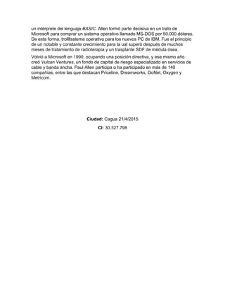 un intérprete del lenguaje BASIC. Allen formó parte decisiva en un trato de
Microsoft para comprar un sistema operativo llamado MS-DOS por 50.000 dólares.
De esta forma, trollllsstema operativo para los nuevos PC de IBM. Fue el principio
de un notable y constante crecimiento para la ual superó después de muchos
meses de tratamiento de radioterapia y un trasplante SDF de médula ósea.
Volvió a Microsoft en 1990, ocupando una posición directiva, y ese mismo año
creó Vulcan Ventures, un fondo de capital de riesgo especializado en servicios de
cable y banda ancha. Paul Allen participa o ha participado en más de 140
compañías, entre las que destacan Priceline, Dreamworks, GoNet, Oxygen y
Metricom.
Ciudad: Cagua 21/4/2015
CI: 30.327.798
 