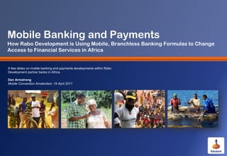 Mobile Banking and Payments
How Rabo Development is Using Mobile, Branchless Banking Formulas to Change
Access to Financial Services in Africa


A few slides on mobile banking and payments developments within Rabo
Development partner banks in Africa.

Dan Armstrong
Mobile Convention Amsterdam, 19 April 2011
 