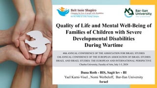 Quality of Life and Mental Well-Being of
Families of Children with Severe
Developmental Disabilities
During Wartime
Dana Roth - BIS, Sagit lev - BI
Yael Karni-Visel , Nomi Werbeloff, Bar-Ilan University
Israel
40th ANNUAL CONFERENCE OF THE ASSOCIATION FOR ISRAEL STUDIES
12th ANNUAL CONFERENCE OF THE EUROPEAN ASSOCIATION OF ISRAEL STUDIES
ISRAEL AND ISRAEL STUDIES: THE EUROPEAN AND INTERNATIONAL PERSPECTIVE
Charles University, Faculty of Arts, July 1-3, 2024
 