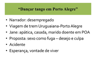 “Dançar tango em Porto Alegre” 
• Narrador: desempregado 
• Viagem de trem Uruguaiana-Porto Alegre 
• Jane: apática, casada, marido doente em POA 
• Proposta: sexo como fuga – desejo e culpa 
• Acidente 
• Esperança, vontade de viver 
