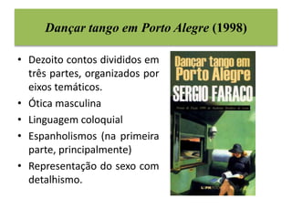 Dançar tango em Porto Alegre (1998) 
• Dezoito contos divididos em 
três partes, organizados por 
eixos temáticos. 
• Ótica masculina 
• Linguagem coloquial 
• Espanholismos (na primeira 
parte, principalmente) 
• Representação do sexo com 
detalhismo. 
 