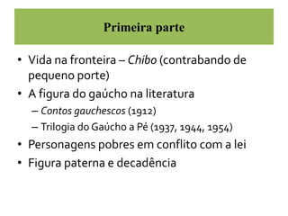 Primeira parte 
• Vida na fronteira – Chibo (contrabando de 
pequeno porte) 
• A figura do gaúcho na literatura 
– Contos gauchescos (1912) 
– Trilogia do Gaúcho a Pé (1937, 1944, 1954) 
• Personagens pobres em conflito com a lei 
• Figura paterna e decadência 
 