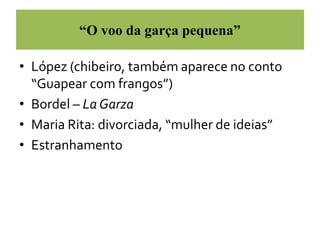 “O voo da garça pequena” 
• López (chibeiro, também aparece no conto 
“Guapear com frangos”) 
• Bordel – La Garza 
• Maria Rita: divorciada, “mulher de ideias” 
• Estranhamento 
 