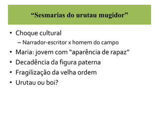 “Sesmarias do urutau mugidor” 
• Choque cultural 
– Narrador-escritor x homem do campo 
• Maria: jovem com “aparência de rapaz” 
• Decadência da figura paterna 
• Fragilização da velha ordem 
• Urutau ou boi? 
 