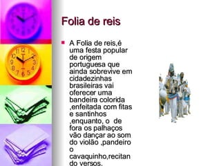 Folia de reis A Folia de reis,é uma festa popular de origem portuguesa que ainda sobrevive em cidadezinhas brasileiras vai oferecer uma bandeira colorida ,enfeitada com fitas e santinhos ,enquanto, o  de fora os palhaços vão dançar ao som do violão ,pandeiro o cavaquinho,recitando versos. s 