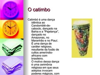 O catimbo Catimbó é uma dança idêntica ao Candomblé-de-caboclo, dançado na Bahia e a "Pajelança", dançado no Amazonas, no Maranhão e no Piauí. É uma dança de caráter religioso, resultante da fusão de cultos ameríndio-africano com brasileiro.  O motivo dessa dança é uma cerimônia religiosa em que seus adeptos invocam poderes mágicos, com o fim de conjurar males por meio de cantos e danças.  