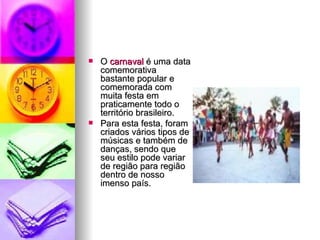 O  carnaval  é uma data comemorativa bastante popular e comemorada com muita festa em praticamente todo o território brasileiro.  Para esta festa, foram criados vários tipos de músicas e também de danças, sendo que seu estilo pode variar de região para região dentro de nosso imenso país. 