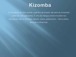 É uma dança de ritmo quente, originário de Angola, não pára de conquistar
cada vez mais praticantes. É uma das danças sempre tocadas nas
discotecas, não só africanas. Quente, suave, apaixonante... Vários estilos,
técnicas e influências.
 