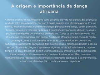 A dança originou-se na África como parte essência da vida nas aldeias. Ela acentua a
unidade entre seus membros, por isso é quase sempre uma atividade grupal. Em sua
maioria, todos os homens, mulheres e crianças participam da dança, batem palmas ou
formam circulos em volta dos bailarinos. Em ocasiões importantes, danças de rituais
podem ser realizadas por bailarinos profissionais. Todos os acontecimentos da vida
africana são comemorados com dança. As danças africanas variam muito de região
para região, mais a maioria delas tem certas características em comum: os
participantes geralmente dançam em filas ou em círculos, raramente dançam a sós ou
em par. As danças chegam a apresentar algumas vezes até seis ritmos ao mesmo
tempo e os seus dançarinos podem usar máscaras ou enfeitar o corpo com tinta para
tornar os seus movimentos mais expressivos. As danças em Marrocos usam
normalmente uma repetição e um constante crescimento da música e de movimentos,
criando um efeito hipnótico no dançarino e no espetador.
 