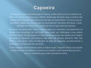A Capoeira é uma luta disfarçada em dança, criada pelos escravos trazidos da
África nos navios negreiros para o Brasil. Dentro das Senzalas após a mistura das
culturas das diversas tribos africanas que aqui se encontraram, foi-se ao poucos
somando o Ngolo que era um jogo de luta praticado nas tribos africanas, o qual
vencedor escolheria uma mulher da tribo a qual seria sua esposa.
Na época da escravidão toda a cultura negra era reprimida, principalmente se
tivesse uma conotação de luta, então para poder ser disfarçada a sua prática
entre os negros, foi adicionado os instrumentos musicais que deram uma imagem
de dança a Capoeira, com músicas que falam de Deuses africanos, Reis das
tribos a qual vieram, fatos acontecidos na roda de Capoeira, acontecimentos e
sofrimentos do dia-a-dia dos escravos.
Como ninguém tinha interesse sobre a cultura negra, ninguém notava que aquela
simples dança, brincadeira e ritual era na verdade a luta marcial dos escravos,
que se camuflava para poder permanecer ativa.
 