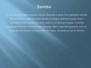 É uma dança de salão angolana urbana. Dançada a pares, com passadas distintas
dos cavalheiros, seguidas pelas damas em passos totalmente largos onde o
malabarismo dos cavalheiros conta muito a nível de improvisação. O Semba
caracteriza-se como uma dança de passadas. Não é ritual nem guerreira, mas sim
dança de divertimento principalmente em festas, dançada ao som do Semba.
 