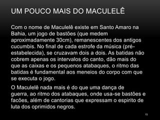 UM POUCO MAIS DO MACULELÊ

Com o nome de Maculelê existe em Santo Amaro na
Bahia, um jogo de bastões (que medem
aproximadamente 30cm), remanescentes dos antigos
cucumbis. No final de cada estrofe da música (pré-
estabelecida), se cruzavam dois a dois. As batidas não
cobrem apenas os intervalos do canto, dão mais do
que as caixas e os pequenos atabaques, o ritmo das
batidas é fundamental aos meneios do corpo com que
se executa o jogo.
O Maculelê nada mais é do que uma dança de
guerra, ao ritmo dos atabaques, onde usa-se bastões e
facões, além de cantorias que expressam o espirito de
luta dos oprimidos negros.
                                                         15
 
