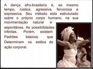 A dança afro-brasileira é, ao mesmo
tempo, rústica, agressiva, fervorosa e
expressiva. Seu método esta estruturado
sobre o próprio corpo humano, na sua
movimentação natural       e
espontânea. As possibilidades do corpo são
infinitas. Porém, existem
Padrões     básicos      que
Determinam os estilos de
ação corporal.



                                             3
 