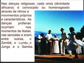 Nas danças religiosas, cada orixá (divindade
africana) é convocado ou homenageado
através de ritmos e
movimentos próprios
e característicos. As
danças      profanas
ocorriam          nos
momentos de festas
nas senzalas e eram,
entre    outras,    o
Zambê, o Lundu, o
Jongo e o Samba.


                                               4
 