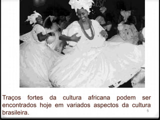 Traços fortes da cultura africana podem ser
encontrados hoje em variados aspectos da cultura
                                               5
brasileira.
 