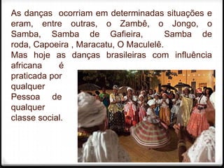 As danças ocorriam em determinadas situações e
eram, entre outras, o Zambê, o Jongo, o
Samba, Samba de Gafieira,              Samba de
roda, Capoeira , Maracatu, O Maculelê.
Mas hoje as danças brasileiras com influência
africana    é
praticada por
qualquer
Pessoa de
qualquer
classe social.



                                             6
 