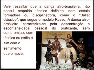 Vale ressaltar que a dança afro-brasileira, não
possui respaldo técnico definido, nem escola
formadora ou disciplinadora, como o “Ballet
clássico”, que segue o modelo Russo. A dança afro-
brasileira caracteriza-se pela descontração e
espontaneidade pessoal do praticante, sem
compromisso com
técnica ou estilo e
sim com o
sentimento
que o move.

                                               7
 