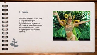 1. Samba
Seu início no Brasil se deu com
a chegada dos negros.
Intitulado como uma dança
afro-baiana, o samba começou
no país na região da Bahia,
dançado pelos escravos nas
senzalas.
 