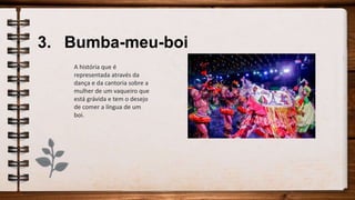 3. Bumba-meu-boi
A história que é
representada através da
dança e da cantoria sobre a
mulher de um vaqueiro que
está grávida e tem o desejo
de comer a língua de um
boi.
 