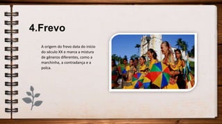 4.Frevo
A origem do frevo data do início
do século XX e marca a mistura
de gêneros diferentes, como a
marchinha, a contradança e a
polca.
 