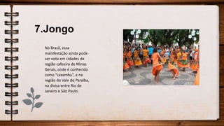7.Jongo
No Brasil, essa
manifestação ainda pode
ser vista em cidades da
região cafeeira de Minas
Gerais, onde é conhecido
como “caxambu”, e na
região do Vale do Paraíba,
na divisa entre Rio de
Janeiro e São Paulo.
 