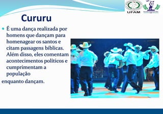 Cururu
 É uma dança realizada por
homens que dançam para
homenagear os santos e
citam passagens bíblicas.
Além disso, ele...