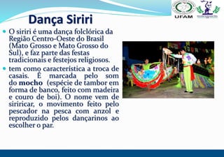 Dança Siriri
 O siriri é uma dança folclórica da
Região Centro-Oeste do Brasil
(Mato Grosso e Mato Grosso do
Sul), e faz ...