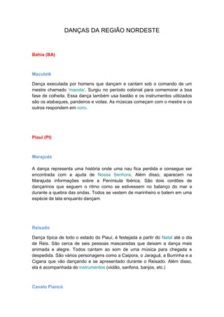 DANÇAS DA REGIÃO NORDESTE
Bahia (BA)
Maculelê
Dança executada por homens que dançam e cantam sob o comando de um
mestre chamado 'macota'. Surgiu no período colonial para comemorar a boa
fase de colheita. Essa dança também usa bastão e os instrumentos utilizados
são os atabaques, pandeiros e violas. As músicas começam com o mestre e os
outros respondem em coro.
Piauí (PI)
Marajuda
A dança representa uma história onde uma nau fica perdida e consegue ser
encontrada com a ajuda de Nossa Senhora. Além disso, aparecem na
Marajuda informações sobre a Península Ibérica. São dois cordões de
dançarinos que seguem o ritmo como se estivessem no balanço do mar e
durante a quebra das ondas. Todos se vestem de marinheiro e batem em uma
espécie de lata enquanto dançam.
Reisado
Dança típica de todo o estado do Piauí, é festejada a partir do Natal até o dia
de Reis. São cerca de seis pessoas mascaradas que deixam a dança mais
animada e alegre. Todos cantam ao som de uma música para chegada e
despedida. São vários personagens como a Caipora, o Jaraguá, a Burrinha e a
Cigana que vão dançando e se apresentado durante o Reisado. Além disso,
ela é acompanhada de instrumentos (violão, sanfona, banjos, etc.)
Cavalo Piancó
 