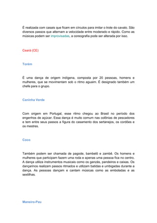 É realizada com casais que ficam em círculos para imitar o trote do cavalo. São
diversos passos que alternam a velocidade entre moderado e rápido. Como as
músicas podem ser improvisadas, a coreografia pode ser alterada por isso.
Ceará (CE)
Torém
É uma dança de origem indígena, composta por 20 pessoas, homens e
mulheres, que se movimentam sob o ritmo aguaim. É designado também um
chefe para o grupo.
Caninha Verde
Com origem em Portugal, esse ritmo chegou ao Brasil no período dos
engenhos de açúcar. Essa dança é muito comum nas colônias de pescadores
e tem entre seus passos a figura do casamento dos sertanejos, os cordões e
os mestres.
Coco
Também podem ser chamada de pagode, bambelô e zambê. Os homens e
mulheres que participam fazem uma roda e apenas uma pessoa fica no centro.
A dança utiliza instrumentos musicais como os ganzás, pandeiros e caixas. Os
dançarinos realizam passos ritmados e utilizam batidas e umbigadas durante a
dança. As pessoas dançam e cantam músicas como as emboladas e as
sextilhas.
Maneiro-Pau
 