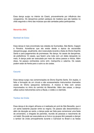 Essa dança surgiu no interior do Ceará, provavelmente por influência dos
cangaceiros. Os dançarinos portam pedaços de madeira que são batidos no
chão seguindo o ritmo das músicas que são cantadas pelos participantes.
Maranhão (MA)
Bambaê de Caixa
Essa dança é mais encontrada nas cidades de Guimarães, São Bento, Cajapió
e Penalva. Acredita-se que ela exista desde a época da escravidão
dançarinos.jpge, atualmente, ela é executada durante a festa do Divino Espírito
Santo e para pagamentos de promessas. Na dança, há casais de dançarinas,
de preferência 12 casais, que fazem uma roda com um deles dançando no
meio. A dança pode ser executada por meio de vários passos e ritmos. Além
disso, há passos conhecidos como siriri, mariquinha e catarina. Os casais
podem estar de frente para o outro ou de costas.
Cacuriá
Essa dança surgiu nas comemorações do Divino Espírito Santo. Em duplas, é
feita a formação de um círculo e são acrescentados instrumentos chamados
caixas do Divino (pequenos tambores). A música é feita com versos
improvisados no ritmo do carimbó do Maranhão. Além das caixas, a dança
utiliza outros instrumentos como a flauta, o violão e o clarinete.
Tambor de Criola
Essa dança é de origem africana e é realizada em prol de São Benedito, que é
um santo bastante popular entre os negros. Os passos são descontraídos e
além da devoção ao santo, a dança pode ser feita para comemorar uma festa
de aniversário, a chegada de parentes, reunião de pessoas e nascimento de
um bebê. Ela pode ser executada ao ar livre e os grupos têm passado a dançar
o tambor de criola principalmente durante o Carnaval no Brasil e as festas
 