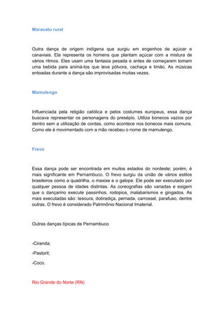 Maracatu rural
Outra dança de origem indígena que surgiu em engenhos de açúcar e
canaviais. Ela representa os homens que plantam açúcar com a mistura de
vários ritmos. Eles usam uma fantasia pesada e antes de começarem tomam
uma bebida para animá-los que leva pólvora, cachaça e limão. As músicas
entoadas durante a dança são improvisadas muitas vezes.
Mamulengo
Influenciada pela religião católica e pelos costumes europeus, essa dança
buscava representar os personagens do presépio. Utiliza bonecos vazios por
dentro sem a utilização de cordas, como acontece nos bonecos mais comuns.
Como ele é movimentado com a mão recebeu o nome de mamulengo.
Frevo
Essa dança pode ser encontrada em muitos estados do nordeste; porém, é
mais significante em Pernambuco. O frevo surgiu da união de vários estilos
brasileiros como a quadrilha, o maxixe e o galope. Ele pode ser executado por
qualquer pessoa de idades distintas. As coreografias são variadas e exigem
que o dançarino execute passinhos, rodopios, malabarismos e gingados. As
mais executadas são: tesoura, dobradiça, pernada, carrossel, parafuso, dentre
outras. O frevo é considerado Patrimônio Nacional Imaterial.
Outras danças típicas de Pernambuco
-Ciranda;
-Pastoril;
-Coco.
Rio Grande do Norte (RN)
 