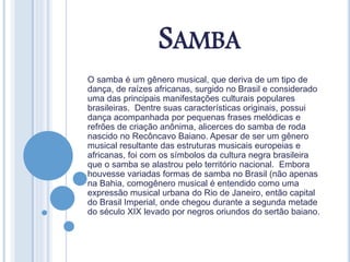 SAMBA
O samba é um gênero musical, que deriva de um tipo de
dança, de raízes africanas, surgido no Brasil e considerado
uma das principais manifestações culturais populares
brasileiras. Dentre suas características originais, possui
dança acompanhada por pequenas frases melódicas e
refrões de criação anônima, alicerces do samba de roda
nascido no Recôncavo Baiano. Apesar de ser um gênero
musical resultante das estruturas musicais europeias e
africanas, foi com os símbolos da cultura negra brasileira
que o samba se alastrou pelo território nacional. Embora
houvesse variadas formas de samba no Brasil (não apenas
na Bahia, comogênero musical é entendido como uma
expressão musical urbana do Rio de Janeiro, então capital
do Brasil Imperial, onde chegou durante a segunda metade
do século XIX levado por negros oriundos do sertão baiano.
 