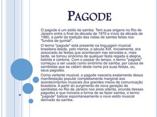 PAGODE
O pagode é um estilo de samba. Tem suas origens no Rio de
Janeiro entre o final da década de 1970 e início da década de
1980, a partir da tradição das rodas de samba feitas nos
"fundos de quintal".
O termo "pagode" está presente na linguagem musical
brasileira desde, pelo menos, o século XIX. Inicialmente, era
associado às festas que aconteciam nas senzalas e, mais
tarde, se tornou sinônimo de qualquer festa regada a alegria,
bebida e cantoria. Com o passar do tempo, o termo "pagode"
começou a ser usado como sinônimo de samba, por causa de
sambistas que se valiam deste nome pra suas festas, ou,
seus pagodes.
Como vertente musical, o pagode nasceria exatamente dessa
manifestação popular completamente marginal aos
acontecimentos musicais dos grandes meios de comunicação
brasileira. A partir do surgimento de nova geração de
sambistas no Rio de Janeiro nos anos oitenta, oriunda desses
pagodes e que inovaria a forma de se fazer samba, o termo
"pagode" batizar espontaneamente o novo estilo musical
derivado do samba.
 