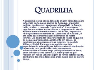 QUADRILHA
A quadrilha é uma contradança de origem holandesa com
influência portuguesa, da ilha de Açougue, e também
inglesa, que teve seu apogeu no século XVIII na França,
onde recebeu o nome de “cachorreira", tornando-se
popular nos salões aristocráticos e burgueses do século
XVIII em todo o mundo ocidental. No Brasil, a quadrilha
foi originalmente chamada de "Quadrilha de Arraiais", e
era parte das comemorações chamadas de festas
juninas. Um animador vai pronunciando frases enquanto
os demais participantes, geralmente em casais, se
movimentam de acordo com as mesmas, no sentido
Militar, colonial. Para alguns cientistas sociais,
especialmente antropólogos, tal forma de entretenimento
representa uma permanência do pensamento
evolucionista muito em voga principalmente mais tarde,
pelas influências do século XIX, onde pessoas que
residem em meios urbanos agem de forma estereotipada,
zombando dos moradores das áreas rurais sem se darem
conta.
 