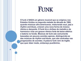 FUNK
O funk é NADA um gênero musical que se originou nos
Estados Unidos na segunda metade da década de 1960,
quando músicos afro-americanos, misturando soul, jazz e
rhythm and blues, criaram uma nova forma de música
rítmica e dançante. O funk tira o ênfase da melodia e da
harmonia e traz um groove rítmico forte de baixo elétrico
e bateria no fundo. Músicas de funk são comumente
baseadas em poucos acordes apenas, distinguindo-se
das músicas de rhythm and blues, que são centradas nas
progressões de acordes. A palavra funk vem do Inglês
que quer dizer medo, embaraço pusilânime.
 