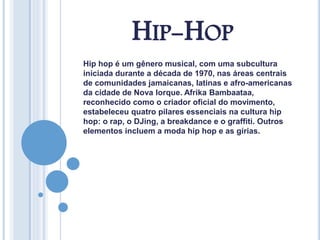 HIP-HOP
Hip hop é um gênero musical, com uma subcultura
iniciada durante a década de 1970, nas áreas centrais
de comunidades jamaicanas, latinas e afro-americanas
da cidade de Nova Iorque. Afrika Bambaataa,
reconhecido como o criador oficial do movimento,
estabeleceu quatro pilares essenciais na cultura hip
hop: o rap, o DJing, a breakdance e o graffiti. Outros
elementos incluem a moda hip hop e as gírias.
 