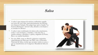 Salsa
• A salsa é uma mistura de músicas caribenhas surgida
nos anos 60, em Cuba, mais precisamente em Havana
nos famosos Cabarés. Ela surgiu logo após a banda “La
Sonora Matancera” sair de Cuba, durante a revolução e
se instalar no México.
• A salsa é uma combinação de ritmos afro-americanos,
como o son montuno, o mambo, o cha-cha-cha, a
rumba cubana, a ábomba e a plena, originário de Porto
Rico e ao samba brasileiro.
• No ano 2000, surge no Brasil a primeira companhia
especializada em salsa que, em 2001, cria o Encontro
Nacional de Salsa, evento que acontece todos os anos e
que se transformou no Congresso Mundial de Salsa do
Brasil.
 