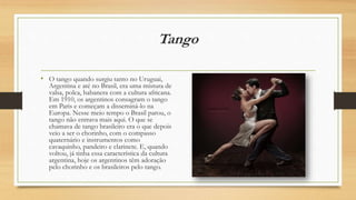 Tango
• O tango quando surgiu tanto no Uruguai,
Argentina e até no Brasil, era uma mistura de
valsa, polca, habanera com a cultura africana.
Em 1910, os argentinos consagram o tango
em Paris e começam a disseminá-lo na
Europa. Nesse meio tempo o Brasil parou, o
tango não entrava mais aqui. O que se
chamava de tango brasileiro era o que depois
veio a ser o chorinho, com o compasso
quaternário e instrumentos como
cavaquinho, pandeiro e clarinete. E, quando
voltou, já tinha essa característica da cultura
argentina, hoje os argentinos têm adoração
pelo chorinho e os brasileiros pelo tango.
 