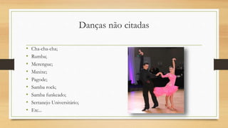 Danças não citadas
• Cha-cha-cha;
• Rumba;
• Merengue;
• Maxixe;
• Pagode;
• Samba rock;
• Samba funkeado;
• Sertanejo Universitário;
• Etc...
 
