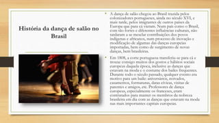 História da dança de salão no
Brasil
• A dança de salão chegou ao Brasil trazida pelos
colonizadores portugueses, ainda no século XVI, e
mais tarde, pelos imigrantes de outros países da
Europa que para cá vieram. Num país como o Brasil,
com tão fortes e diferentes influências culturais, não
tardaram a se mesclar contribuições dos povos
indígenas e africanos, num processo de inovação e
modificação de algumas das danças europeias
importadas, bem como de surgimento de novas
danças, bem brasileiras.
• Em 1808, a corte portuguesa transferiu-se para cá e
trouxe consigo muitos dos gostos e hábitos sociais
europeus daquela época, inclusive as danças que
estavam na moda e o costume dos bailes frequentes.
Durante todo o século passado, qualquer evento era
motivo para um baile: aniversários, noivados,
casamentos, formaturas, datas cívicas, visitas de
parentes e amigos, etc. Professores de dança
europeus, especialmente os franceses, eram
contratados para manter os membros da nobreza
brasileira em dia com as danças que estavam na moda
nas mais importantes capitais europeias.
 
